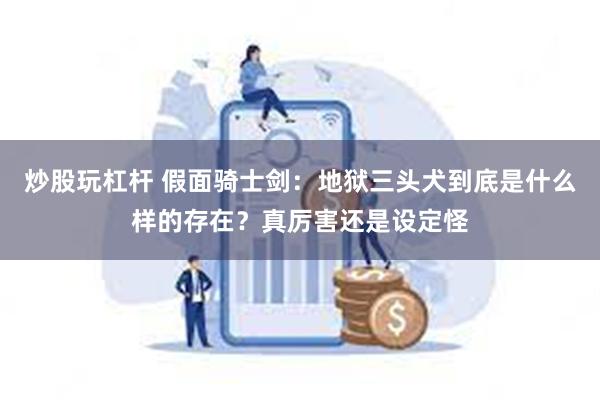 炒股玩杠杆 假面骑士剑：地狱三头犬到底是什么样的存在？真厉害还是设定怪