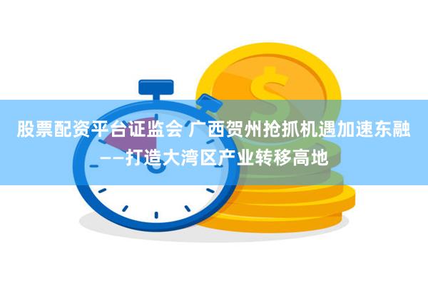 股票配资平台证监会 广西贺州抢抓机遇加速东融——打造大湾区产业转移高地