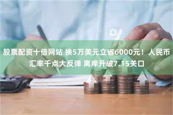 股票配资十倍网站 换5万美元立省6000元！人民币汇率千点大反弹 离岸升破7.15关口