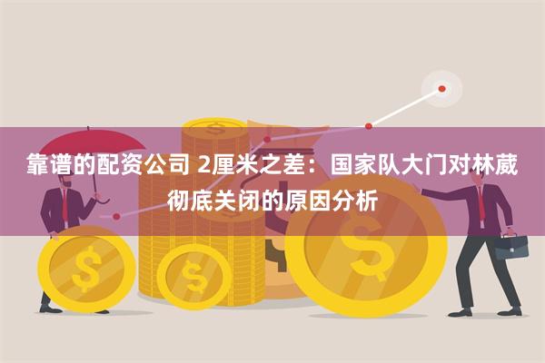 靠谱的配资公司 2厘米之差：国家队大门对林葳彻底关闭的原因分析