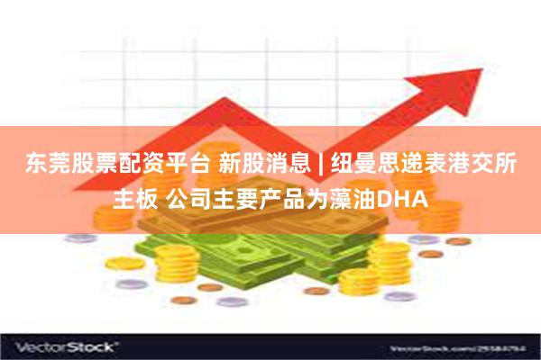 东莞股票配资平台 新股消息 | 纽曼思递表港交所主板 公司主要产品为藻油DHA