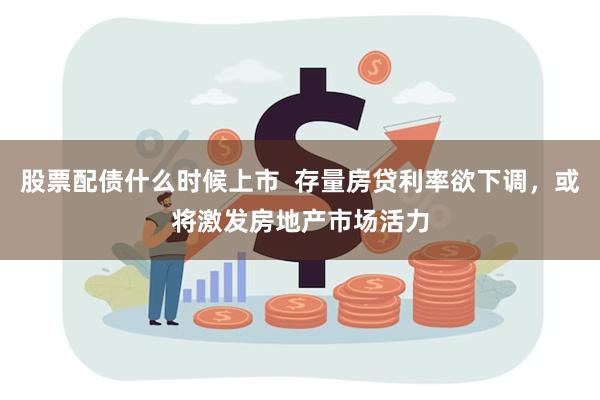 股票配债什么时候上市  存量房贷利率欲下调，或将激发房地产市场活力