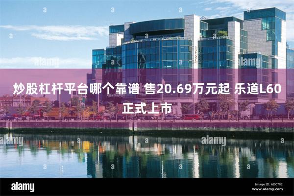 炒股杠杆平台哪个靠谱 售20.69万元起 乐道L60正式上市