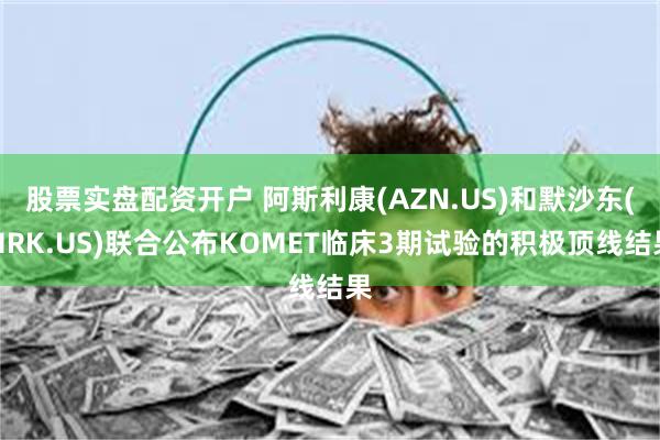 股票实盘配资开户 阿斯利康(AZN.US)和默沙东(MRK.US)联合公布KOMET临床3期试验的积极顶线结果