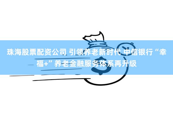 珠海股票配资公司 引领养老新时代 中信银行“幸福+”养老金融服务体系再升级