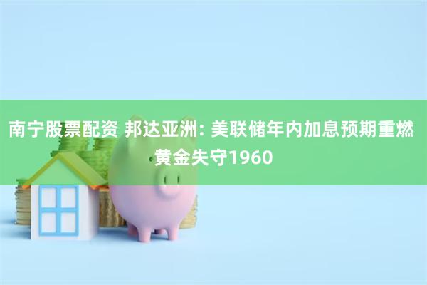 南宁股票配资 邦达亚洲: 美联储年内加息预期重燃 黄金失守1960