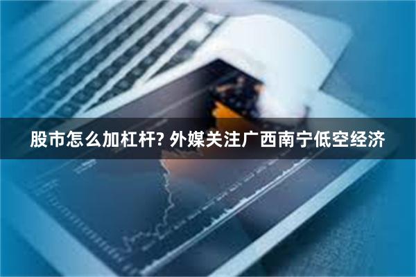股市怎么加杠杆? 外媒关注广西南宁低空经济