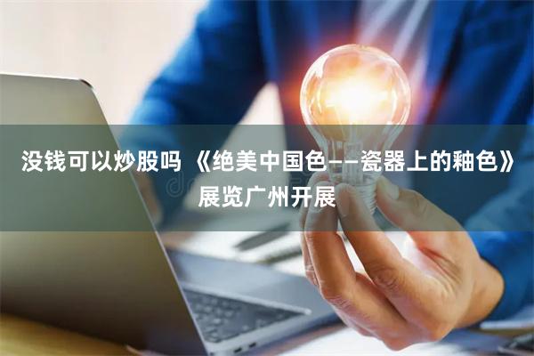 没钱可以炒股吗 《绝美中国色——瓷器上的釉色》展览广州开展