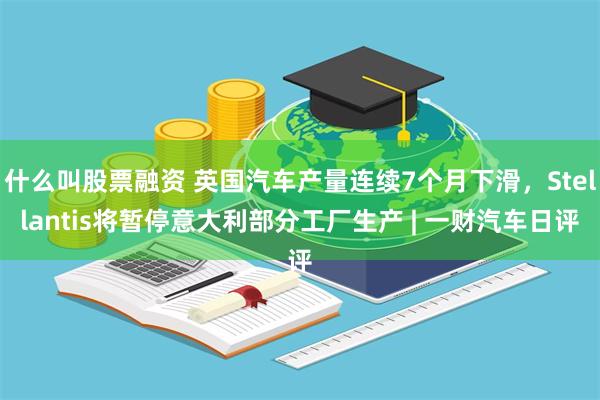 什么叫股票融资 英国汽车产量连续7个月下滑，Stellantis将暂停意大利部分工厂生产 | 一财汽车日评