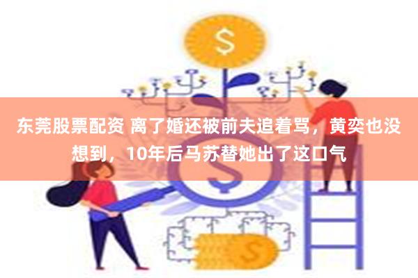 东莞股票配资 离了婚还被前夫追着骂，黄奕也没想到，10年后马苏替她出了这口气