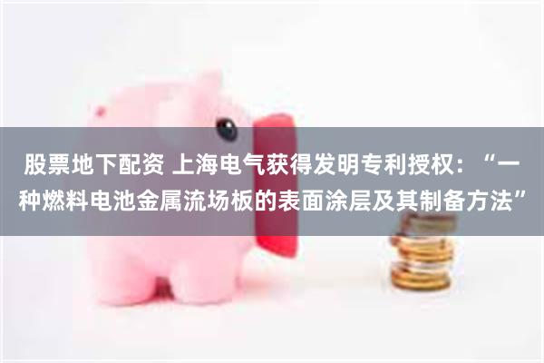 股票地下配资 上海电气获得发明专利授权：“一种燃料电池金属流场板的表面涂层及其制备方法”