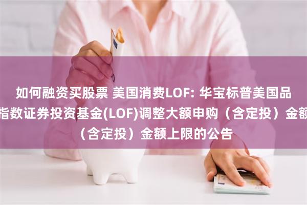 如何融资买股票 美国消费LOF: 华宝标普美国品质消费股票指数证券投资基金(LOF)调整大额申购(含定投)金额上限的公告