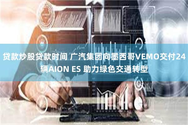 贷款炒股贷款时间 广汽集团向墨西哥VEMO交付24辆AION ES 助力绿色交通转型