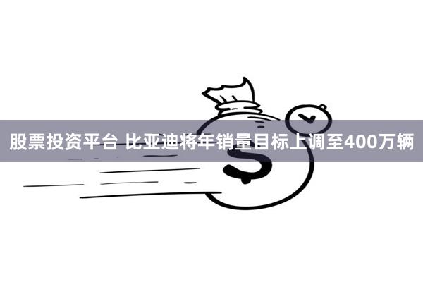 股票投资平台 比亚迪将年销量目标上调至400万辆