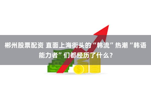 郴州股票配资 直面上海街头的“韩流”热潮“韩语能力者”们都经历了什么？