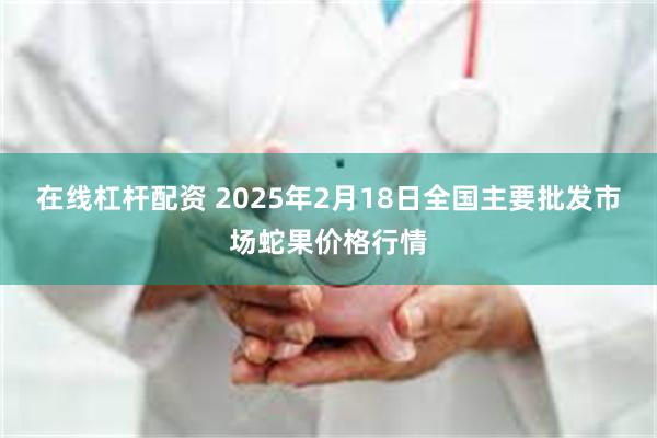 在线杠杆配资 2025年2月18日全国主要批发市场蛇果价格行情