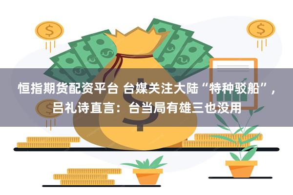 恒指期货配资平台 台媒关注大陆“特种驳船”，吕礼诗直言：台当局有雄三也没用