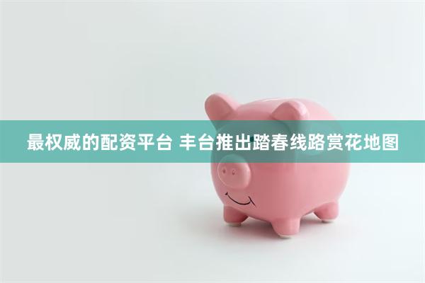 最权威的配资平台 丰台推出踏春线路赏花地图