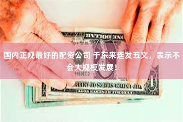 国内正规最好的配资公司 于东来连发五文，表示不会大规模发展！