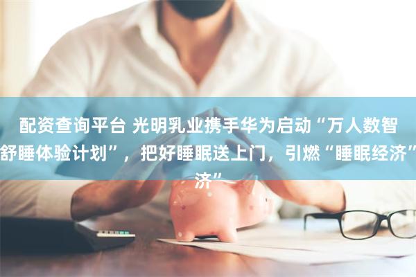 配资查询平台 光明乳业携手华为启动“万人数智舒睡体验计划”，把好睡眠送上门，引燃“睡眠经济”