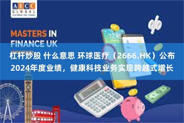 杠杆炒股 什么意思 环球医疗（2666.HK）公布2024年度业绩，健康科技业务实现跨越式增长