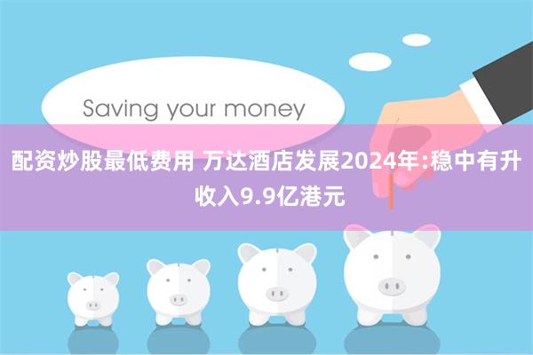 配资炒股最低费用 万达酒店发展2024年:稳中有升 收入9.9亿港元
