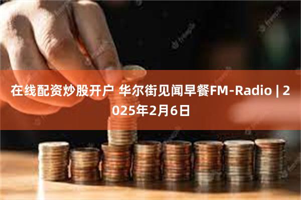 在线配资炒股开户 华尔街见闻早餐FM-Radio | 2025年2月6日