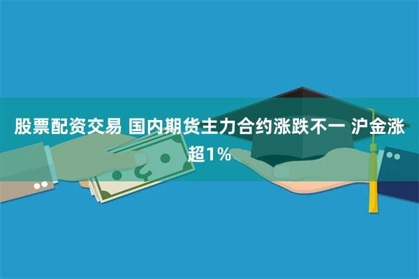股票配资交易 国内期货主力合约涨跌不一 沪金涨超1%