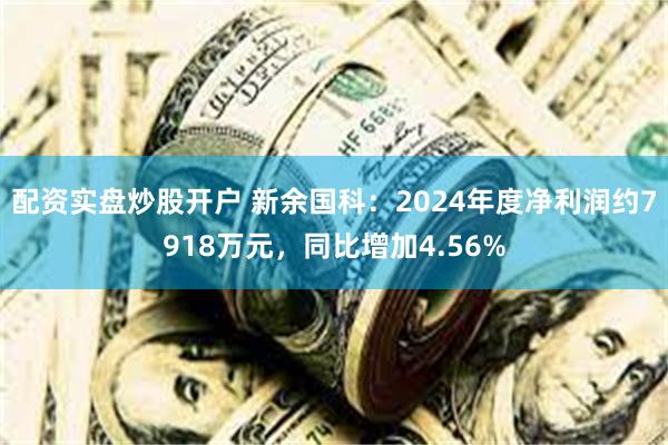 配资实盘炒股开户 新余国科：2024年度净利润约7918万元，同比增加4.56%
