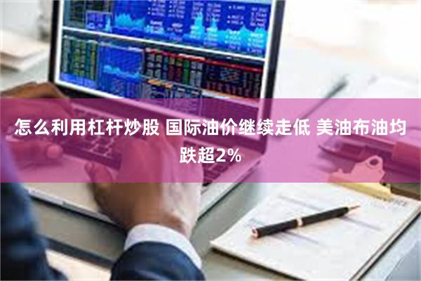怎么利用杠杆炒股 国际油价继续走低 美油布油均跌超2%