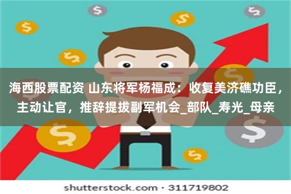 海西股票配资 山东将军杨福成：收复美济礁功臣，主动让官，推辞提拔副军机会_部队_寿光_母亲