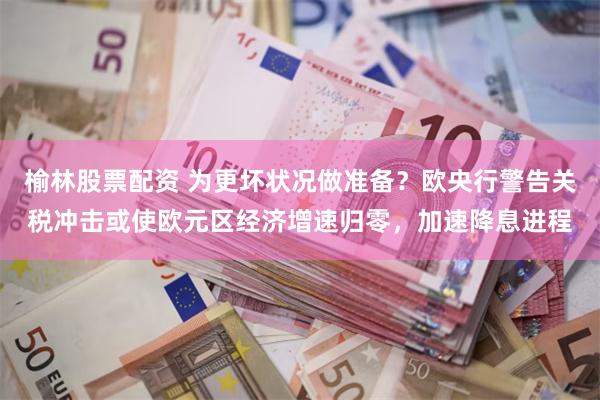 榆林股票配资 为更坏状况做准备？欧央行警告关税冲击或使欧元区经济增速归零，加速降息进程