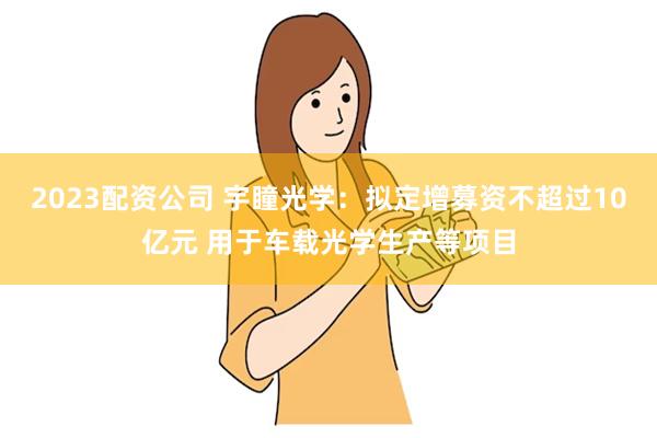 2023配资公司 宇瞳光学：拟定增募资不超过10亿元 用于车载光学生产等项目