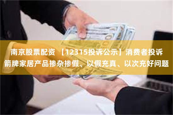 南京股票配资 【12315投诉公示】消费者投诉箭牌家居产品掺杂掺假、以假充真、以次充好问题