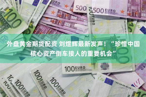 外盘黄金期货配资 刘煜辉最新发声！“珍惜中国核心资产倒车接人的重要机会”