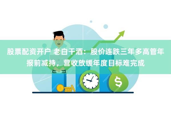 股票配资开户 老白干酒：股价连跌三年多高管年报前减持，营收放缓年度目标难完成