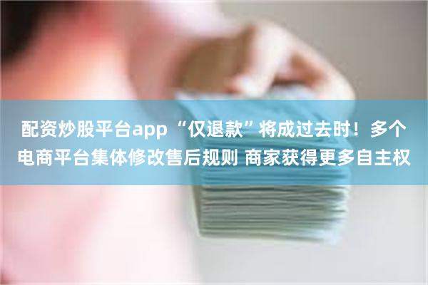 配资炒股平台app “仅退款”将成过去时！多个电商平台集体修改售后规则 商家获得更多自主权