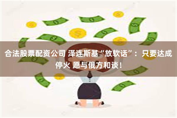 合法股票配资公司 泽连斯基“放软话”：只要达成停火 愿与俄方和谈！