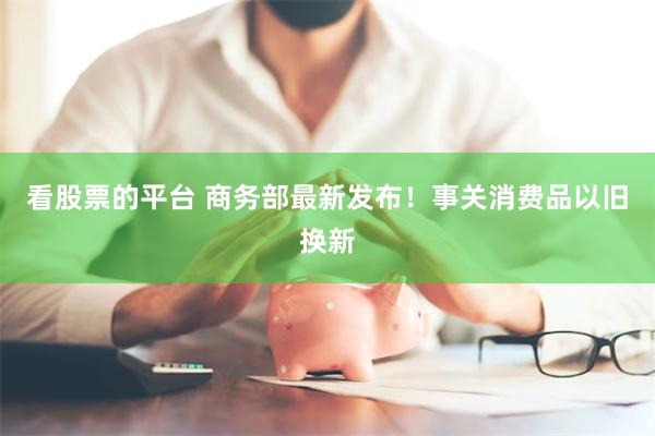 看股票的平台 商务部最新发布！事关消费品以旧换新