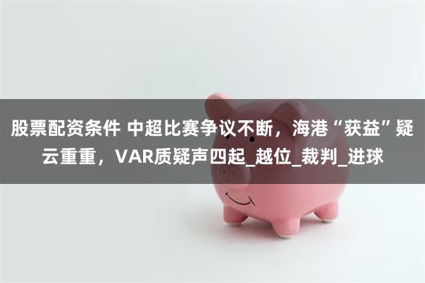 股票配资条件 中超比赛争议不断，海港“获益”疑云重重，VAR质疑声四起_越位_裁判_进球