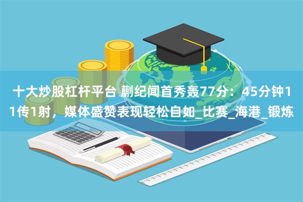 十大炒股杠杆平台 蒯纪闻首秀轰77分：45分钟11传1射，媒体盛赞表现轻松自如_比赛_海港_锻炼