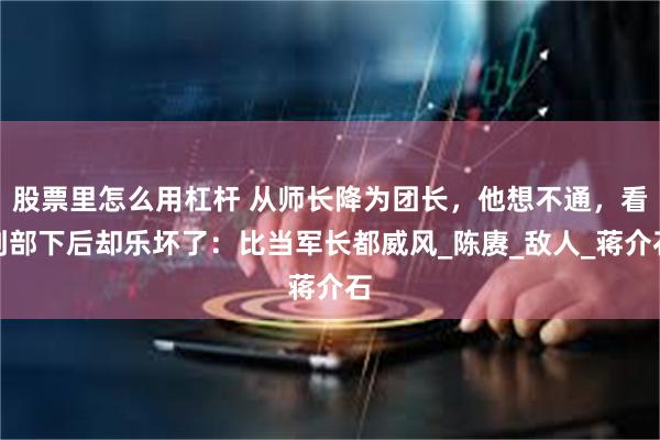 股票里怎么用杠杆 从师长降为团长，他想不通，看到部下后却乐坏了：比当军长都威风_陈赓_敌人_蒋介石
