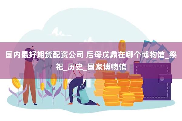 国内最好期货配资公司 后母戊鼎在哪个博物馆_祭祀_历史_国家博物馆