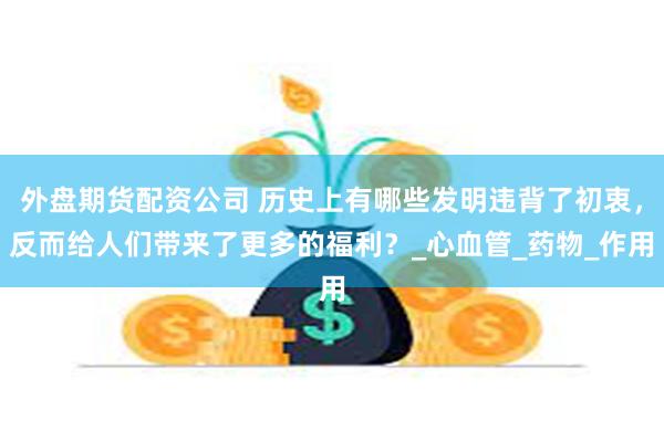 外盘期货配资公司 历史上有哪些发明违背了初衷，反而给人们带来了更多的福利？_心血管_药物_作用