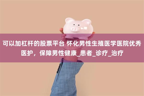 可以加杠杆的股票平台 怀化男性生殖医学医院优秀医护，保障男性健康_患者_诊疗_治疗