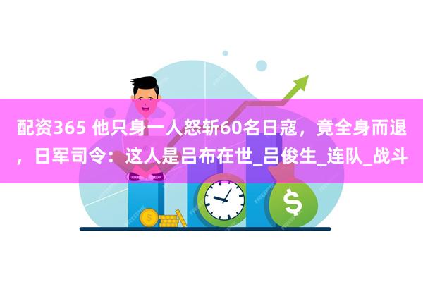 配资365 他只身一人怒斩60名日寇，竟全身而退，日军司令：这人是吕布在世_吕俊生_连队_战斗