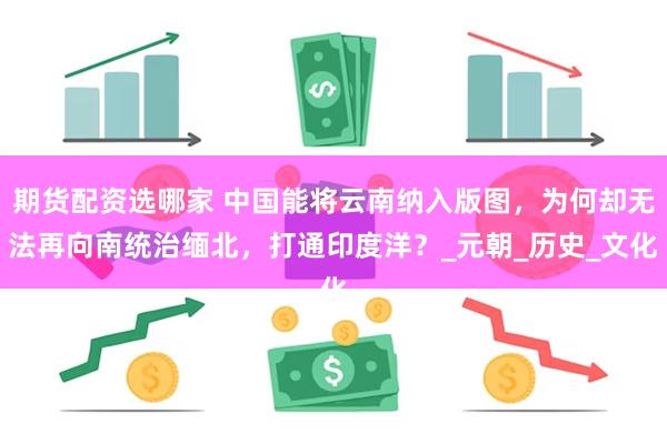 期货配资选哪家 中国能将云南纳入版图，为何却无法再向南统治缅北，打通印度洋？_元朝_历史_文化