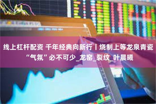 线上杠杆配资 千年经典向新行丨烧制上等龙泉青瓷 “气氛”必不可少_龙窑_裂纹_叶晨曦