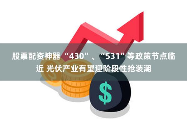 股票配资神器 “430”、“531”等政策节点临近 光伏产业有望迎阶段性抢装潮