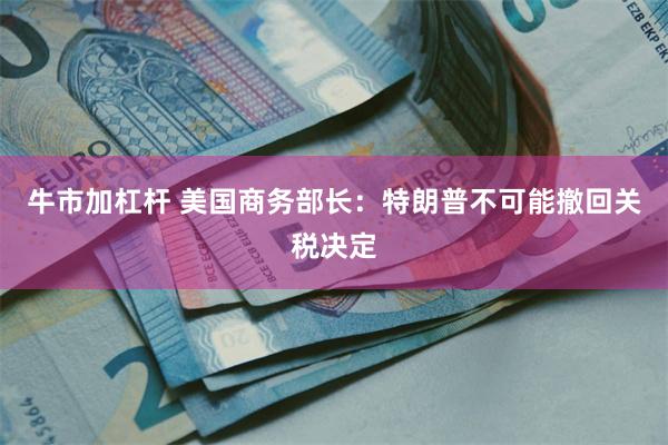 牛市加杠杆 美国商务部长：特朗普不可能撤回关税决定